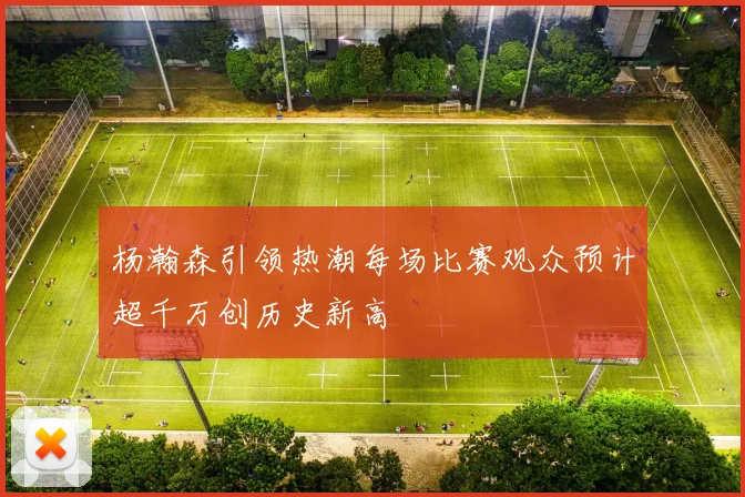 杨瀚森引领热潮每场比赛观众预计超千万创历史新高