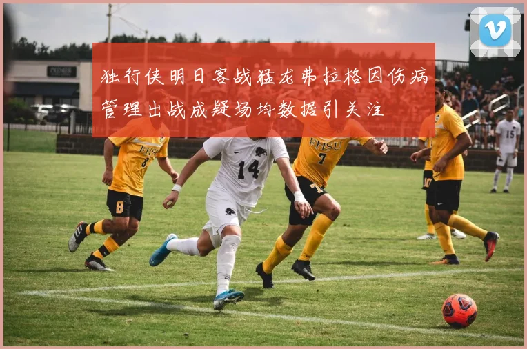 独行侠明日客战猛龙弗拉格因伤病管理出战成疑场均数据引关注