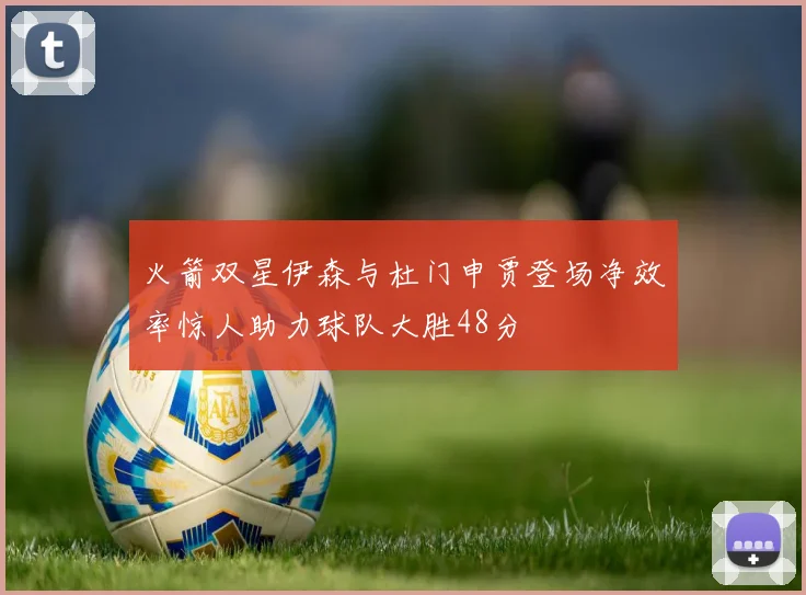 火箭双星伊森与杜门申贾登场净效率惊人助力球队大胜48分