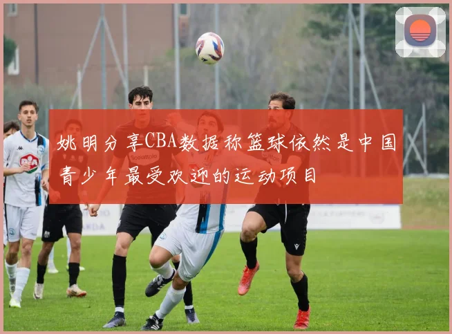 姚明分享CBA数据称篮球依然是中国青少年最受欢迎的运动项目