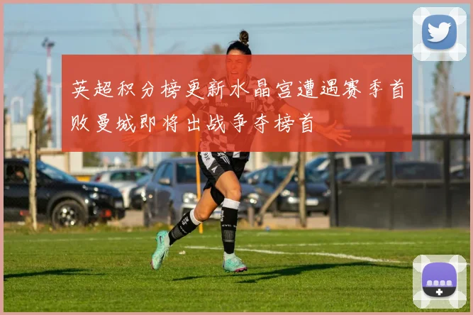 英超积分榜更新水晶宫遭遇赛季首败曼城即将出战争夺榜首