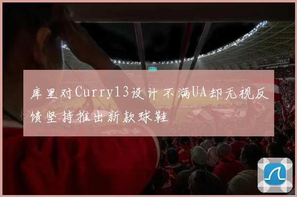库里对Curry13设计不满UA却无视反馈坚持推出新款球鞋