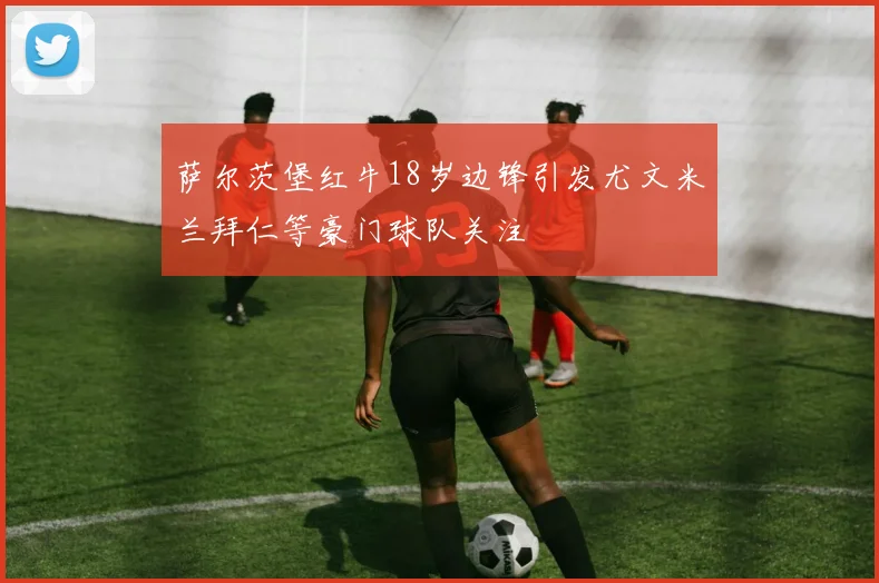 萨尔茨堡红牛18岁边锋引发尤文米兰拜仁等豪门球队关注