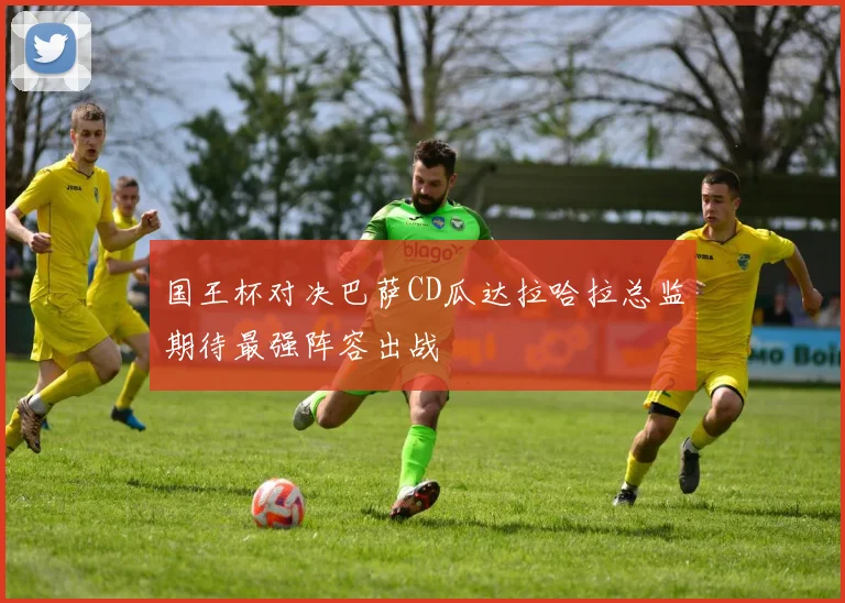 国王杯对决巴萨CD瓜达拉哈拉总监期待最强阵容出战