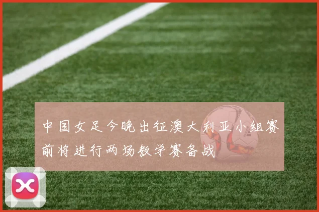 中国女足今晚出征澳大利亚小组赛前将进行两场教学赛备战