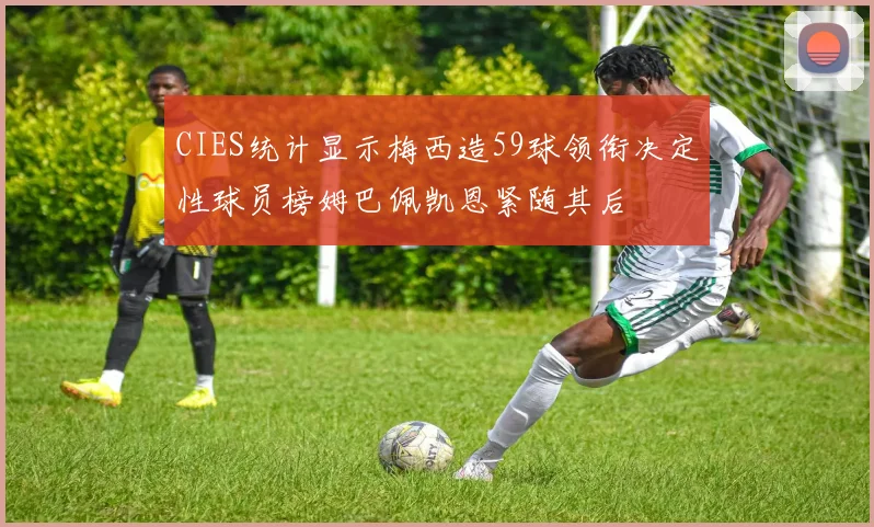 CIES统计显示梅西造59球领衔决定性球员榜姆巴佩凯恩紧随其后