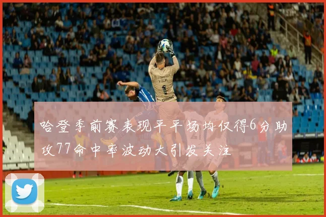 哈登季前赛表现平平场均仅得6分助攻77命中率波动大引发关注