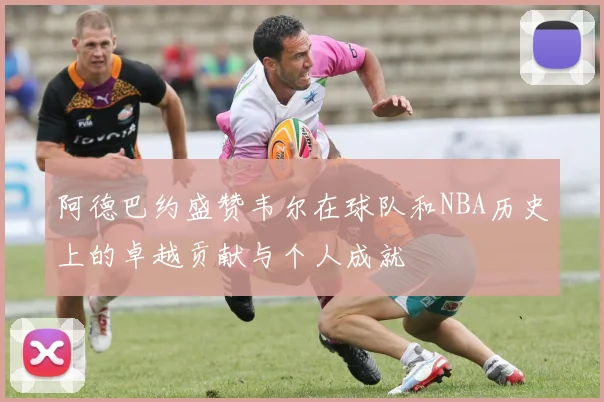 阿德巴约盛赞韦尔在球队和NBA历史上的卓越贡献与个人成就