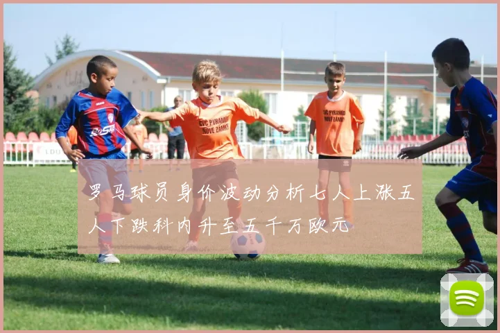罗马球员身价波动分析七人上涨五人下跌科内升至五千万欧元