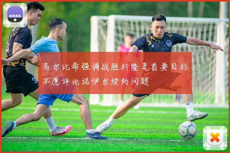 乌尔比希强调战胜科隆是首要目标不愿评论诺伊尔续约问题