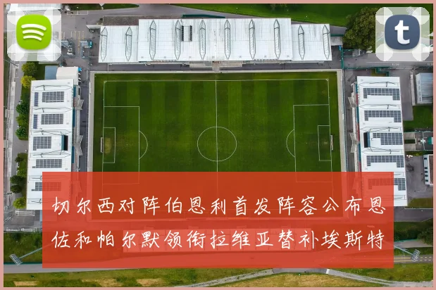 切尔西对阵伯恩利首发阵容公布恩佐和帕尔默领衔拉维亚替补埃斯特旺因伤缺席