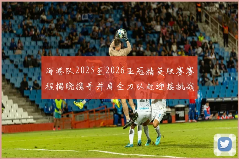 海港队2025至2026亚冠精英联赛赛程揭晓携手并肩全力以赴迎接挑战