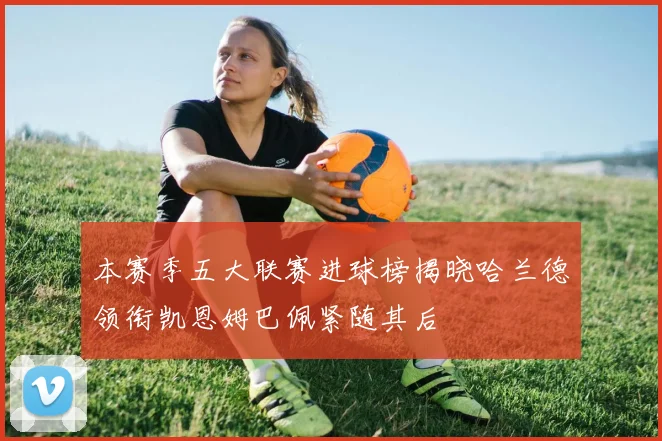 本赛季五大联赛进球榜揭晓哈兰德领衔凯恩姆巴佩紧随其后
