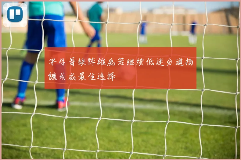 字母哥缺阵雄鹿若继续低迷分道扬镳或成最佳选择