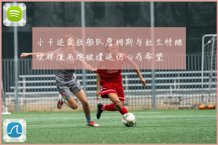 小卡逆袭救船队詹姆斯与杜兰特继续辉煌老炮被遣返仍心存希望