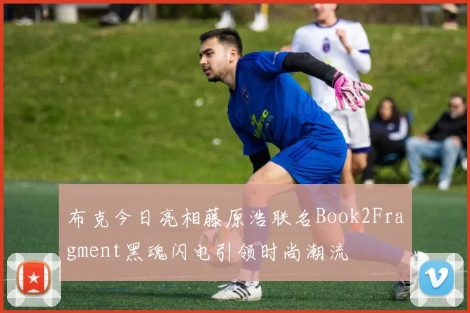 布克今日亮相藤原浩联名Book2Fragment黑魂闪电引领时尚潮流