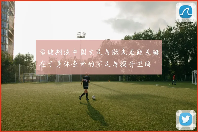 黄健翔谈中国女足与欧美差距关键在于身体条件的不足与提升空间