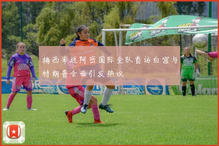 梅西率迈阿密国际全队首访白宫与特朗普会面引发热议