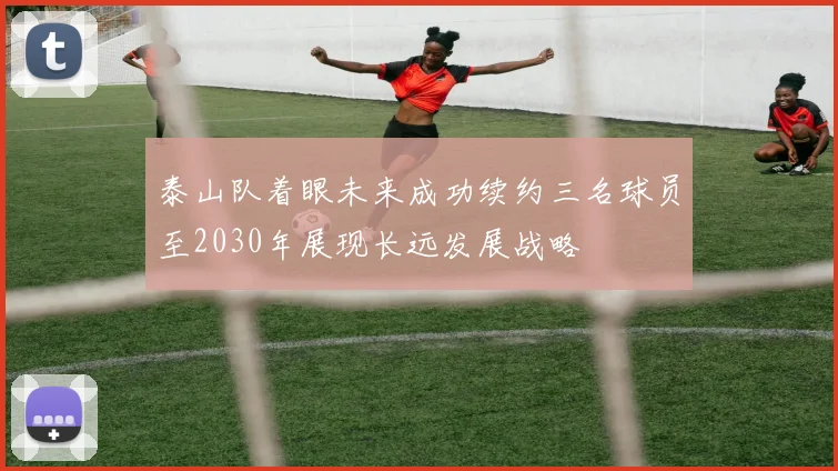 泰山队着眼未来成功续约三名球员至2030年展现长远发展战略