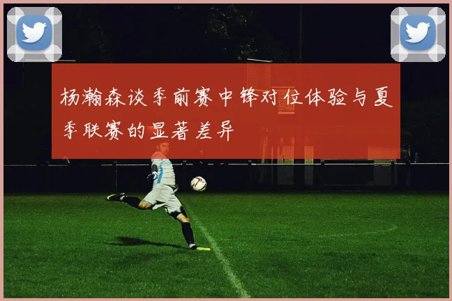 杨瀚森谈季前赛中锋对位体验与夏季联赛的显著差异
