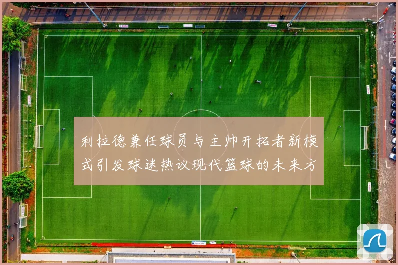 利拉德兼任球员与主帅开拓者新模式引发球迷热议现代篮球的未来方向