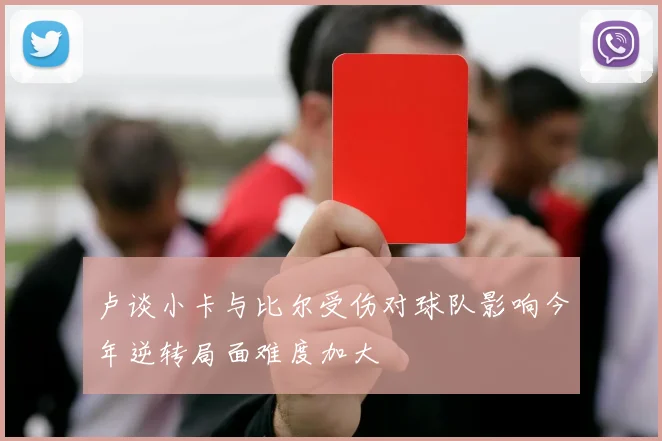 卢谈小卡与比尔受伤对球队影响今年逆转局面难度加大