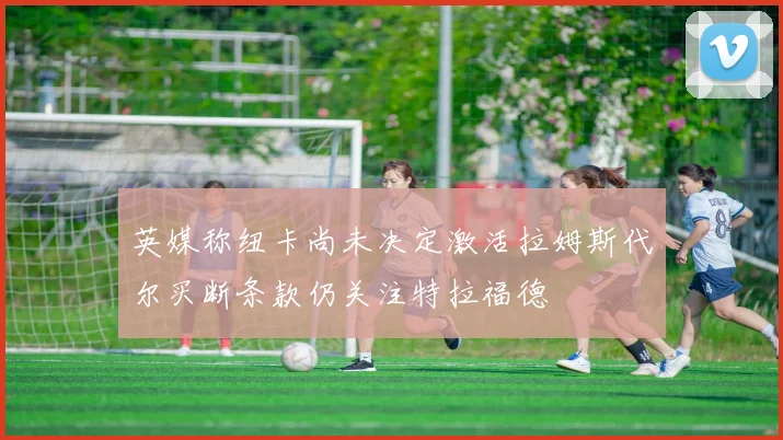 英媒称纽卡尚未决定激活拉姆斯代尔买断条款仍关注特拉福德