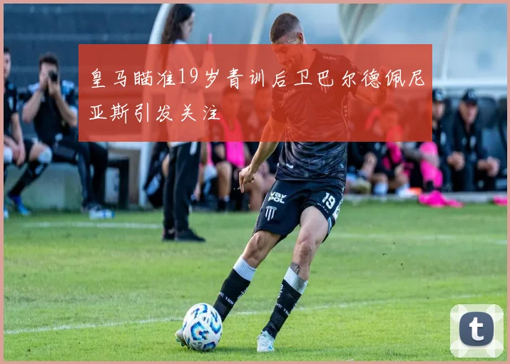 皇马瞄准19岁青训后卫巴尔德佩尼亚斯引发关注