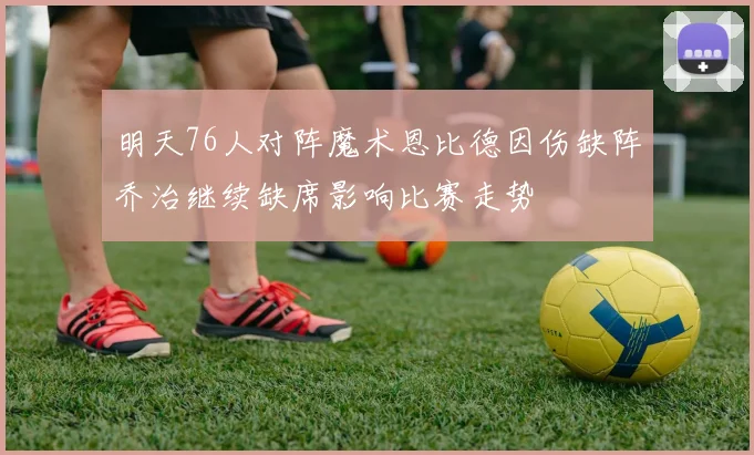 明天76人对阵魔术恩比德因伤缺阵乔治继续缺席影响比赛走势