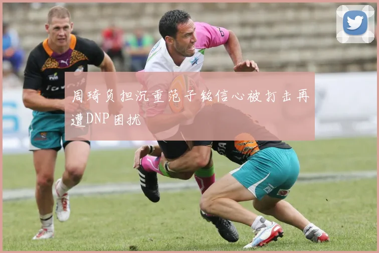 周琦负担沉重范子铭信心被打击再遭DNP困扰