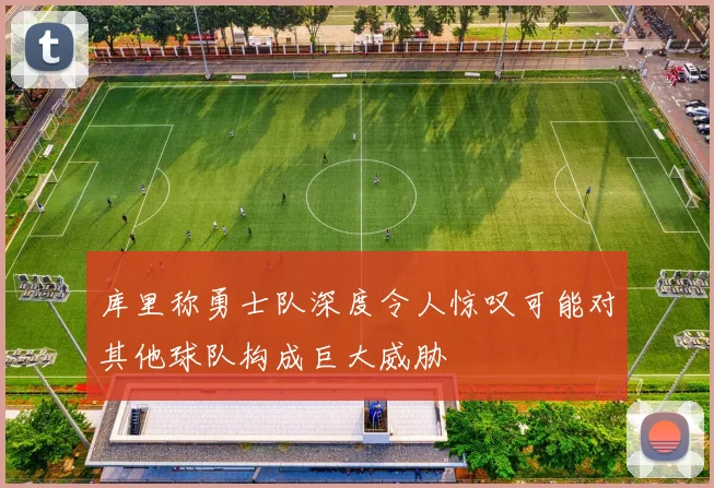 库里称勇士队深度令人惊叹可能对其他球队构成巨大威胁